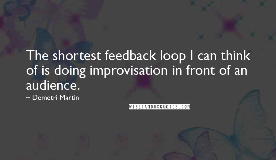 Demetri Martin Quotes: The shortest feedback loop I can think of is doing improvisation in front of an audience.