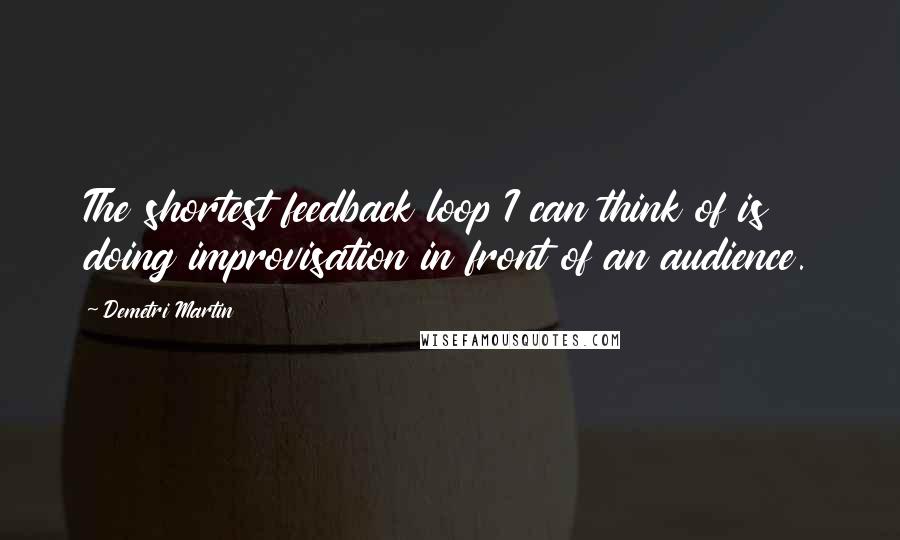 Demetri Martin Quotes: The shortest feedback loop I can think of is doing improvisation in front of an audience.