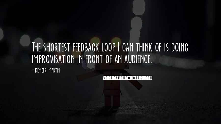 Demetri Martin Quotes: The shortest feedback loop I can think of is doing improvisation in front of an audience.