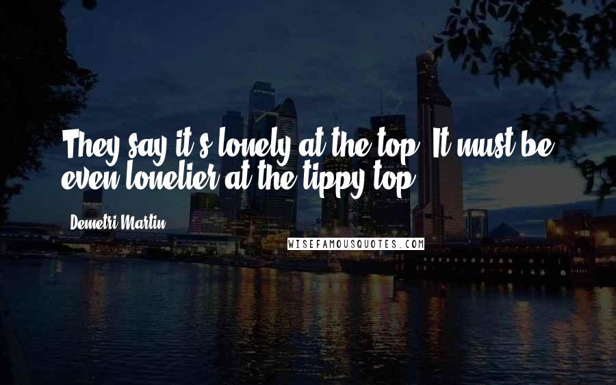 Demetri Martin Quotes: They say it's lonely at the top. It must be even lonelier at the tippy top.