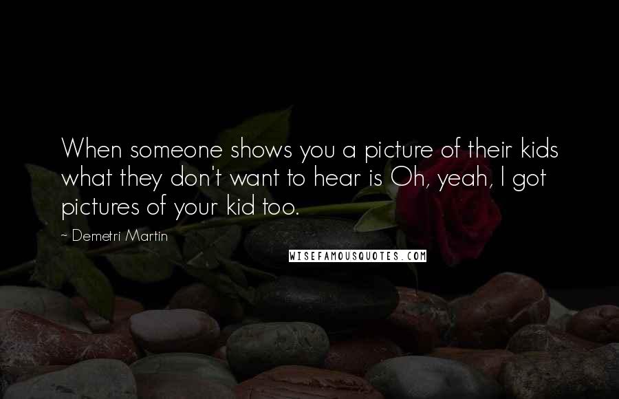 Demetri Martin Quotes: When someone shows you a picture of their kids what they don't want to hear is Oh, yeah, I got pictures of your kid too.