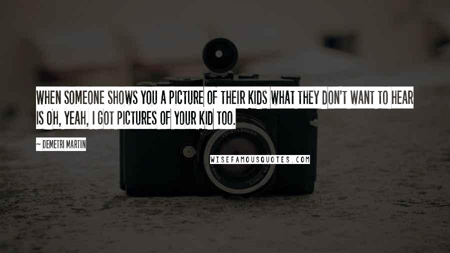 Demetri Martin Quotes: When someone shows you a picture of their kids what they don't want to hear is Oh, yeah, I got pictures of your kid too.
