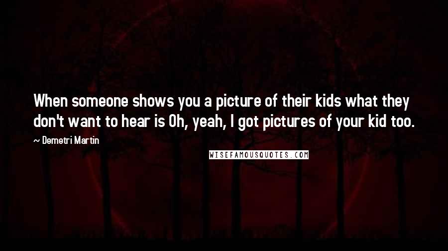 Demetri Martin Quotes: When someone shows you a picture of their kids what they don't want to hear is Oh, yeah, I got pictures of your kid too.