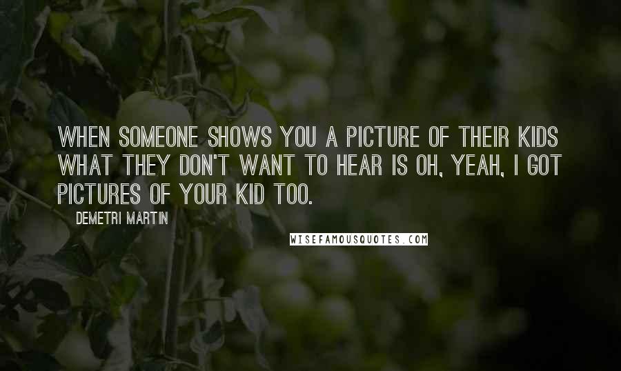 Demetri Martin Quotes: When someone shows you a picture of their kids what they don't want to hear is Oh, yeah, I got pictures of your kid too.