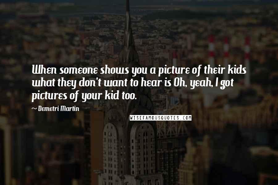 Demetri Martin Quotes: When someone shows you a picture of their kids what they don't want to hear is Oh, yeah, I got pictures of your kid too.