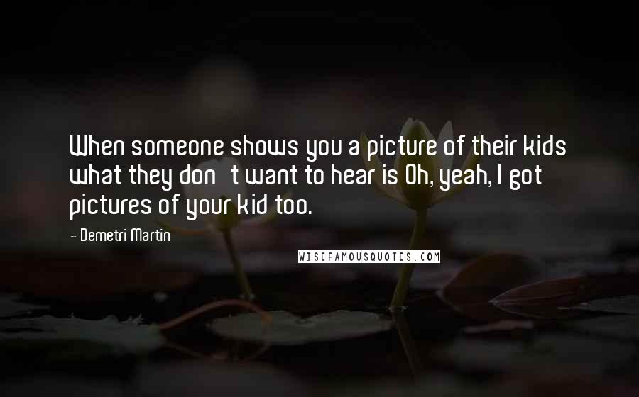 Demetri Martin Quotes: When someone shows you a picture of their kids what they don't want to hear is Oh, yeah, I got pictures of your kid too.