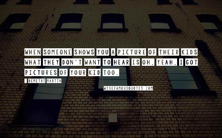 Demetri Martin Quotes: When someone shows you a picture of their kids what they don't want to hear is Oh, yeah, I got pictures of your kid too.