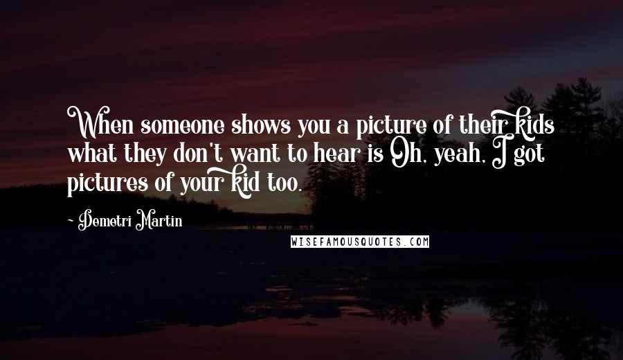 Demetri Martin Quotes: When someone shows you a picture of their kids what they don't want to hear is Oh, yeah, I got pictures of your kid too.