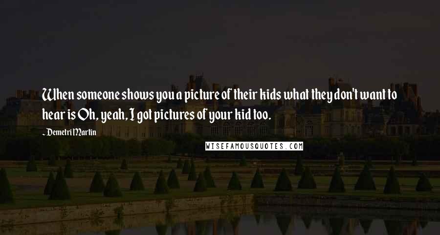 Demetri Martin Quotes: When someone shows you a picture of their kids what they don't want to hear is Oh, yeah, I got pictures of your kid too.