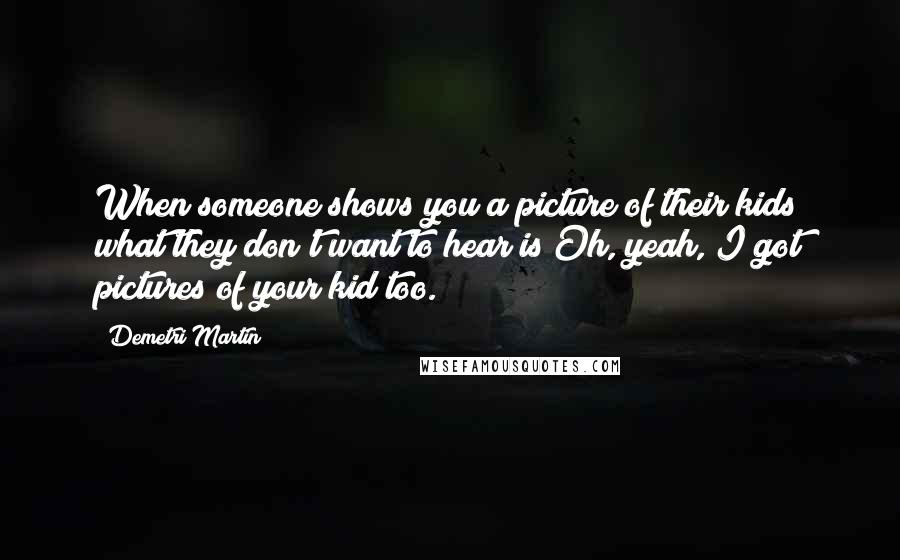 Demetri Martin Quotes: When someone shows you a picture of their kids what they don't want to hear is Oh, yeah, I got pictures of your kid too.