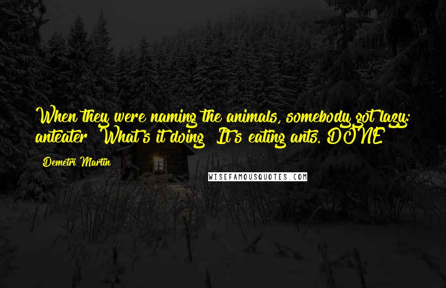 Demetri Martin Quotes: When they were naming the animals, somebody got lazy: anteater? What's it doing? It's eating ants. DONE!