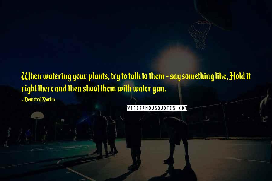 Demetri Martin Quotes: When watering your plants, try to talk to them - say something like, Hold it right there and then shoot them with water gun.