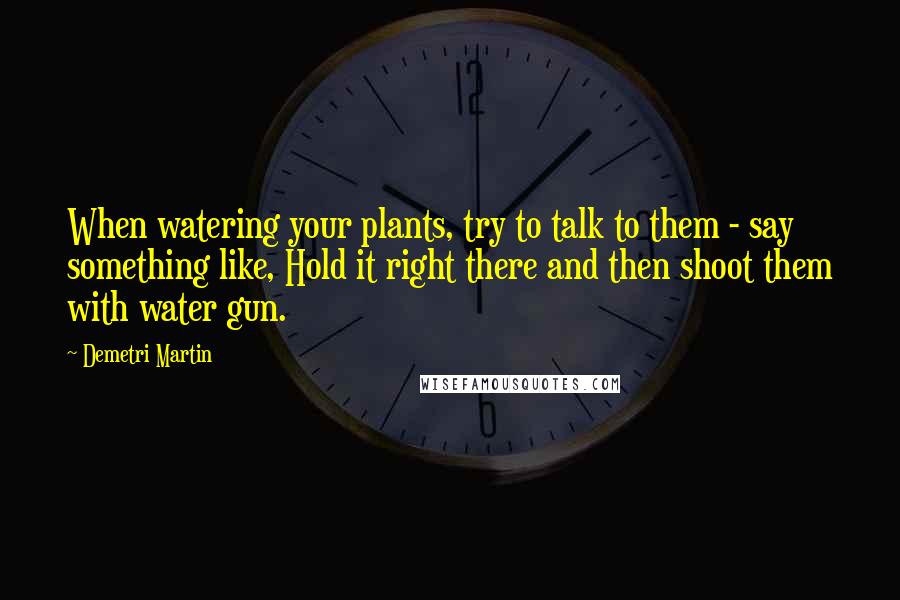 Demetri Martin Quotes: When watering your plants, try to talk to them - say something like, Hold it right there and then shoot them with water gun.