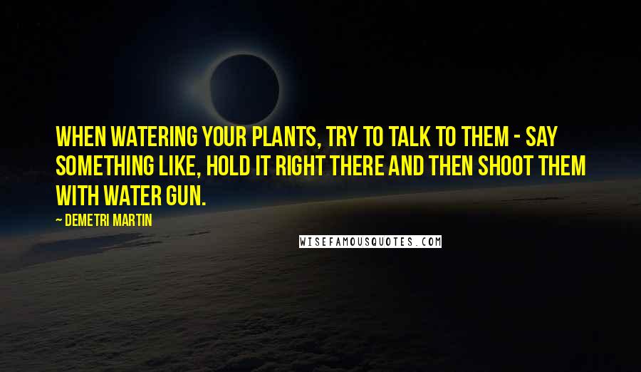 Demetri Martin Quotes: When watering your plants, try to talk to them - say something like, Hold it right there and then shoot them with water gun.