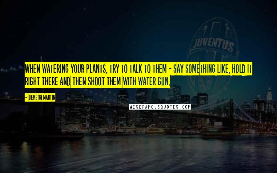 Demetri Martin Quotes: When watering your plants, try to talk to them - say something like, Hold it right there and then shoot them with water gun.
