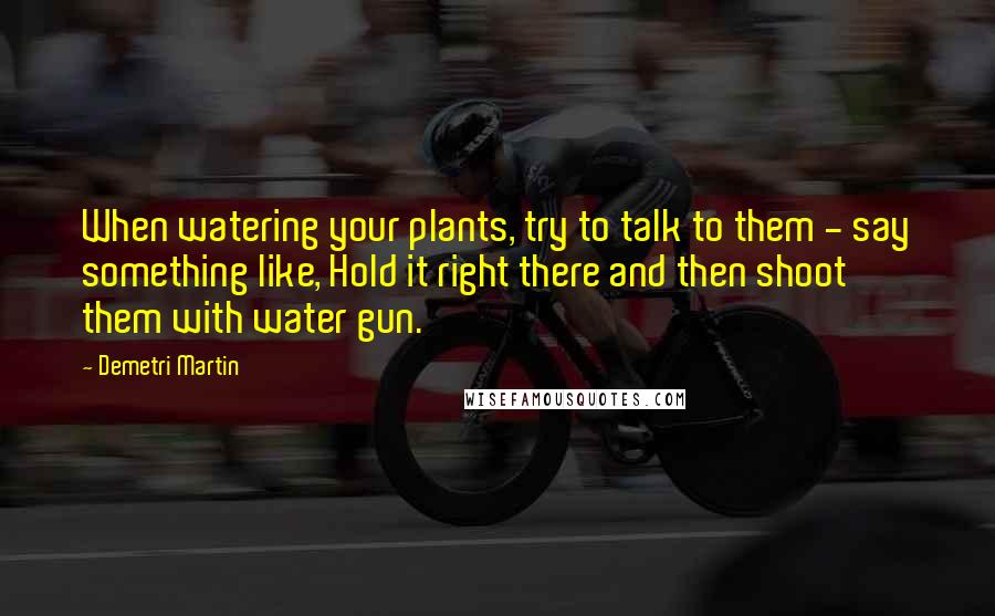 Demetri Martin Quotes: When watering your plants, try to talk to them - say something like, Hold it right there and then shoot them with water gun.