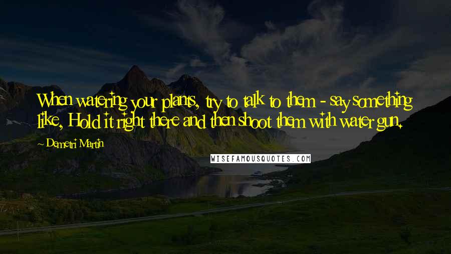 Demetri Martin Quotes: When watering your plants, try to talk to them - say something like, Hold it right there and then shoot them with water gun.