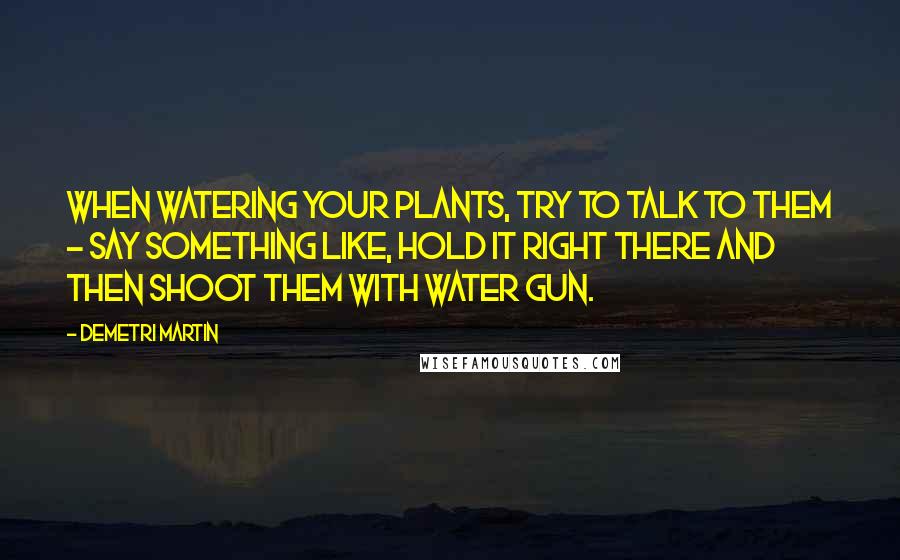 Demetri Martin Quotes: When watering your plants, try to talk to them - say something like, Hold it right there and then shoot them with water gun.