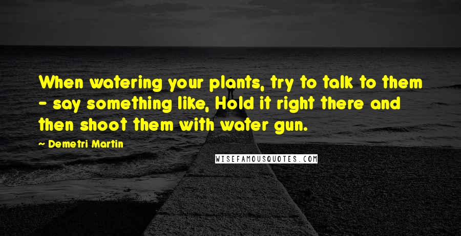 Demetri Martin Quotes: When watering your plants, try to talk to them - say something like, Hold it right there and then shoot them with water gun.