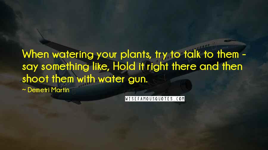Demetri Martin Quotes: When watering your plants, try to talk to them - say something like, Hold it right there and then shoot them with water gun.