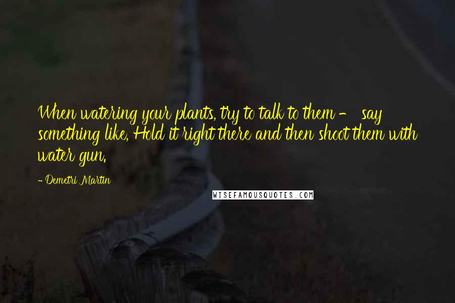 Demetri Martin Quotes: When watering your plants, try to talk to them - say something like, Hold it right there and then shoot them with water gun.