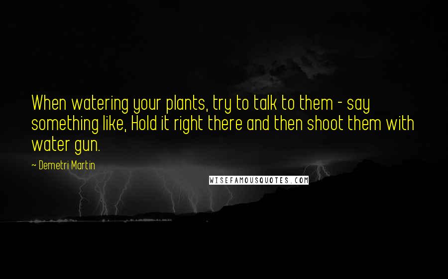 Demetri Martin Quotes: When watering your plants, try to talk to them - say something like, Hold it right there and then shoot them with water gun.