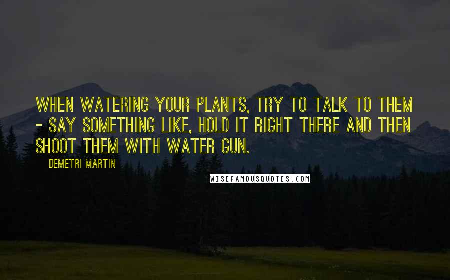 Demetri Martin Quotes: When watering your plants, try to talk to them - say something like, Hold it right there and then shoot them with water gun.