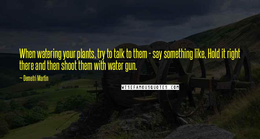 Demetri Martin Quotes: When watering your plants, try to talk to them - say something like, Hold it right there and then shoot them with water gun.