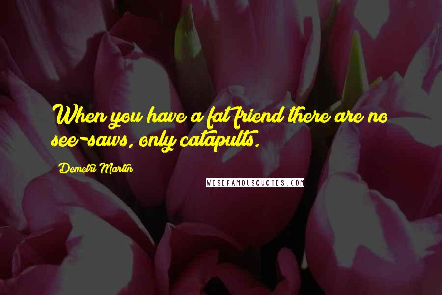 Demetri Martin Quotes: When you have a fat friend there are no see-saws, only catapults.