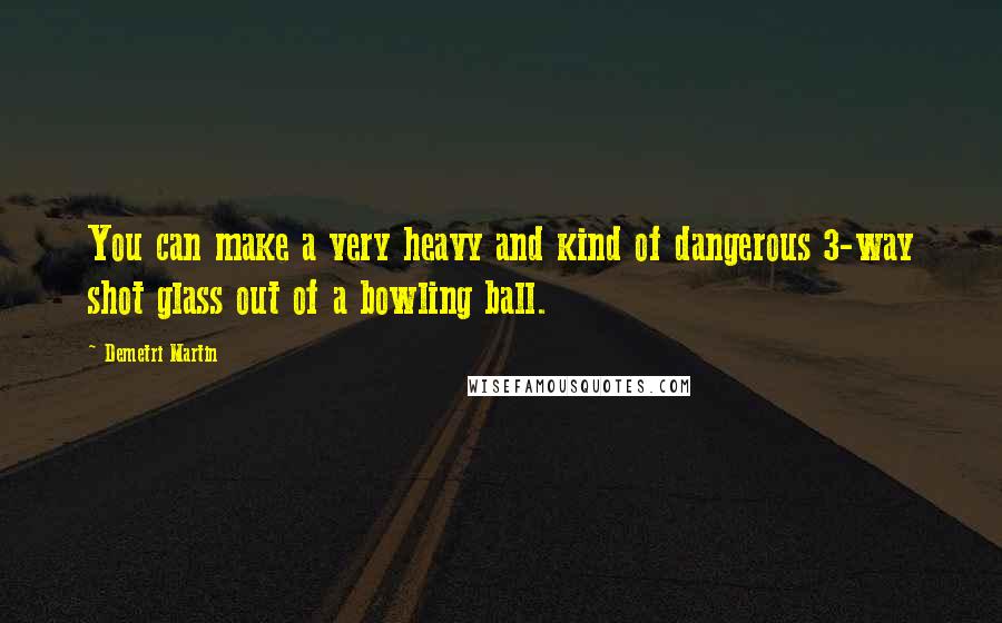 Demetri Martin Quotes: You can make a very heavy and kind of dangerous 3-way shot glass out of a bowling ball.