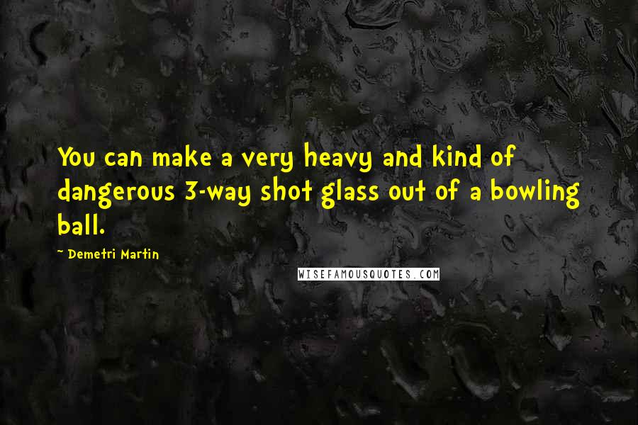 Demetri Martin Quotes: You can make a very heavy and kind of dangerous 3-way shot glass out of a bowling ball.