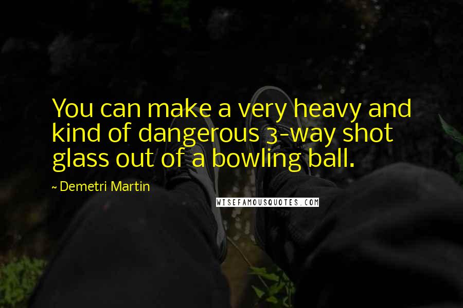 Demetri Martin Quotes: You can make a very heavy and kind of dangerous 3-way shot glass out of a bowling ball.