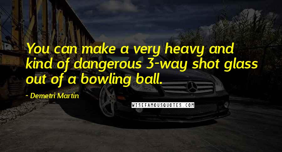 Demetri Martin Quotes: You can make a very heavy and kind of dangerous 3-way shot glass out of a bowling ball.