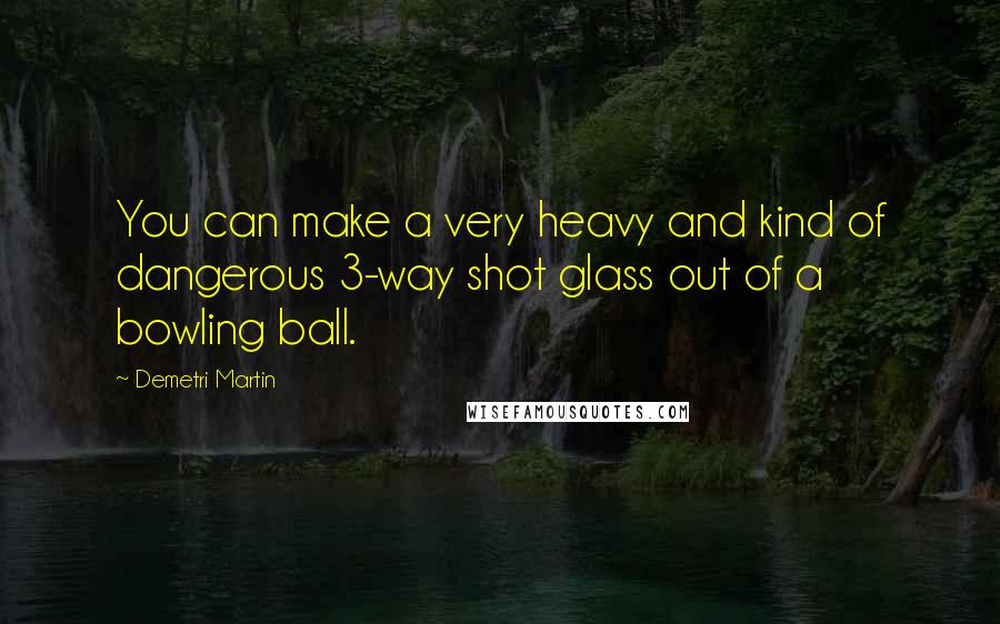 Demetri Martin Quotes: You can make a very heavy and kind of dangerous 3-way shot glass out of a bowling ball.