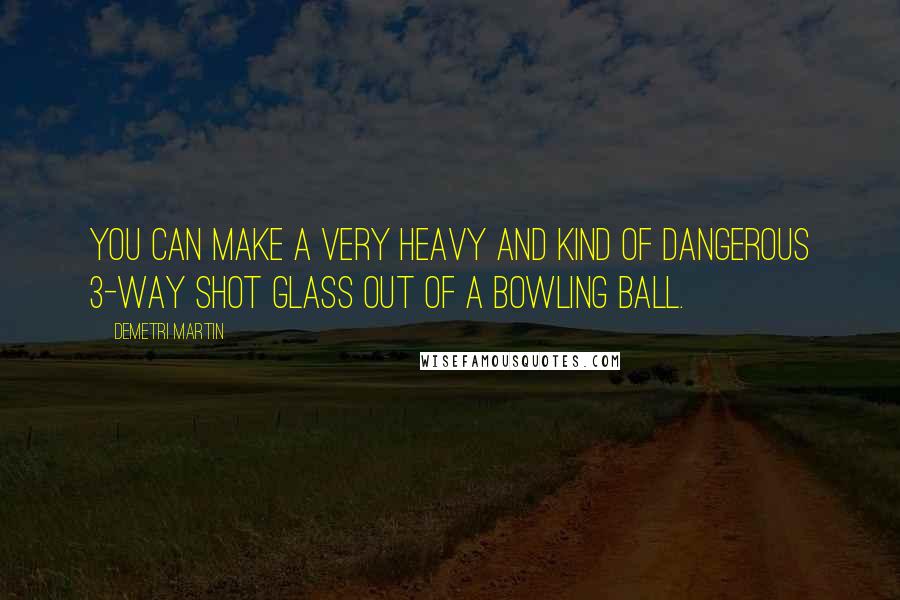 Demetri Martin Quotes: You can make a very heavy and kind of dangerous 3-way shot glass out of a bowling ball.