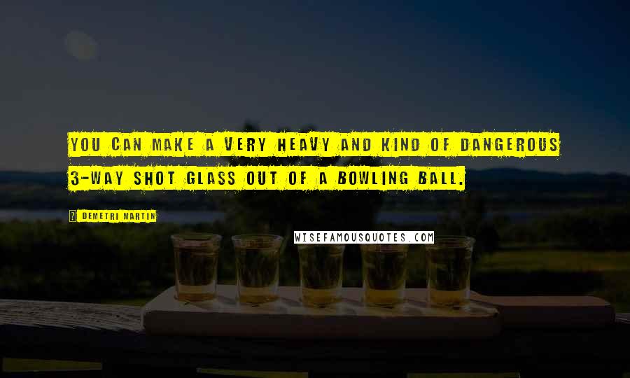 Demetri Martin Quotes: You can make a very heavy and kind of dangerous 3-way shot glass out of a bowling ball.