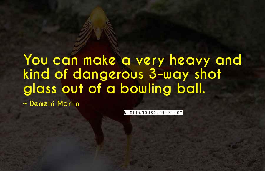 Demetri Martin Quotes: You can make a very heavy and kind of dangerous 3-way shot glass out of a bowling ball.