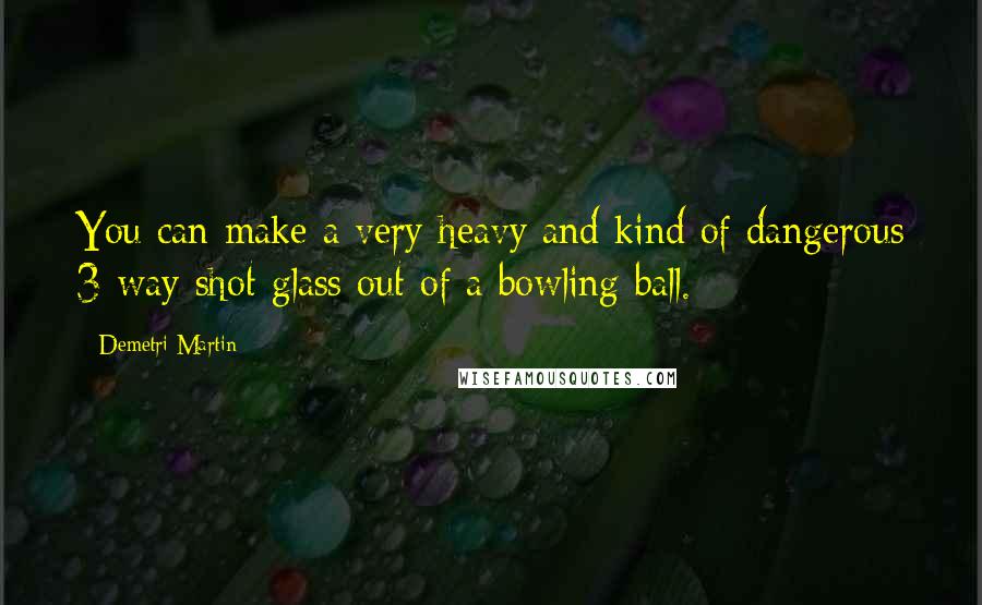 Demetri Martin Quotes: You can make a very heavy and kind of dangerous 3-way shot glass out of a bowling ball.