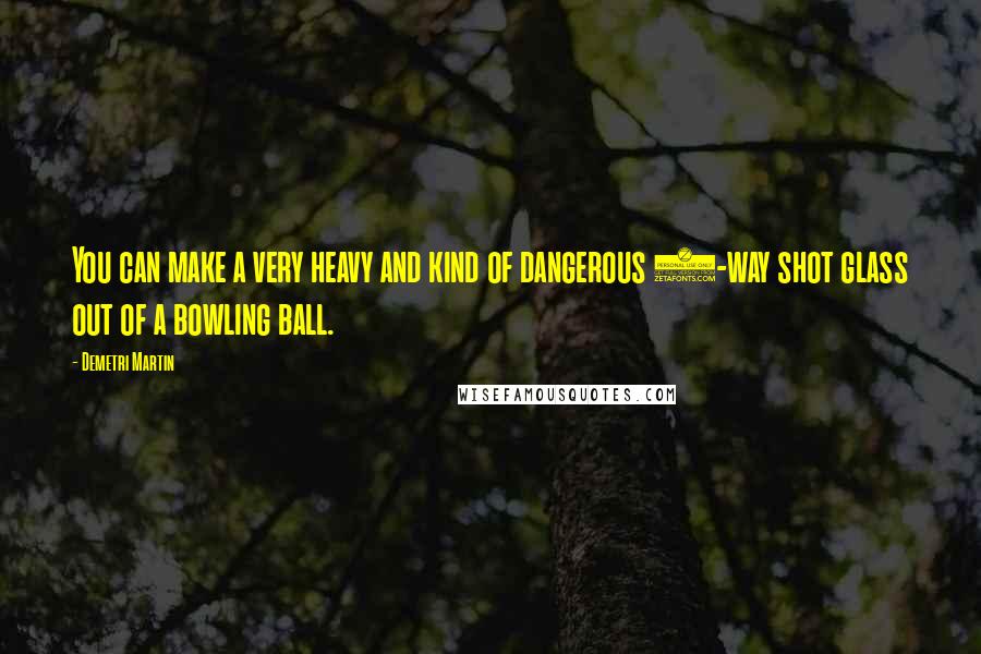 Demetri Martin Quotes: You can make a very heavy and kind of dangerous 3-way shot glass out of a bowling ball.