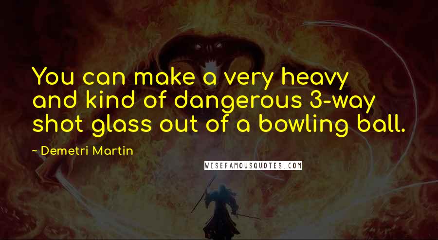 Demetri Martin Quotes: You can make a very heavy and kind of dangerous 3-way shot glass out of a bowling ball.