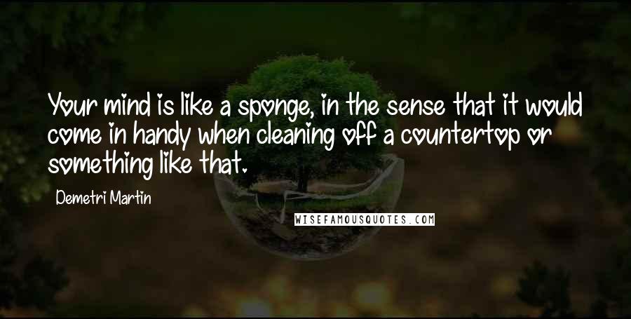 Demetri Martin Quotes: Your mind is like a sponge, in the sense that it would come in handy when cleaning off a countertop or something like that.