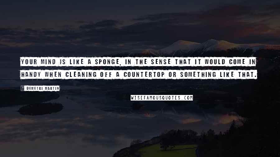 Demetri Martin Quotes: Your mind is like a sponge, in the sense that it would come in handy when cleaning off a countertop or something like that.