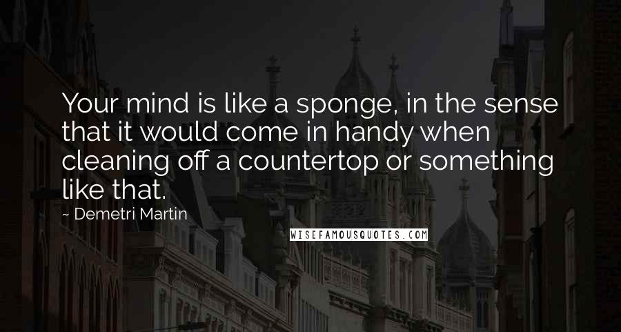 Demetri Martin Quotes: Your mind is like a sponge, in the sense that it would come in handy when cleaning off a countertop or something like that.