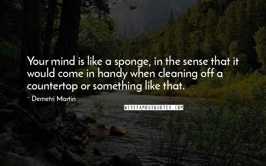 Demetri Martin Quotes: Your mind is like a sponge, in the sense that it would come in handy when cleaning off a countertop or something like that.