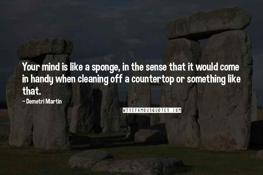 Demetri Martin Quotes: Your mind is like a sponge, in the sense that it would come in handy when cleaning off a countertop or something like that.