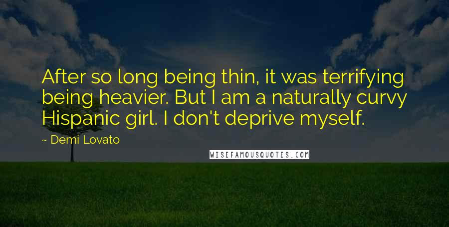 Demi Lovato Quotes: After so long being thin, it was terrifying being heavier. But I am a naturally curvy Hispanic girl. I don't deprive myself.