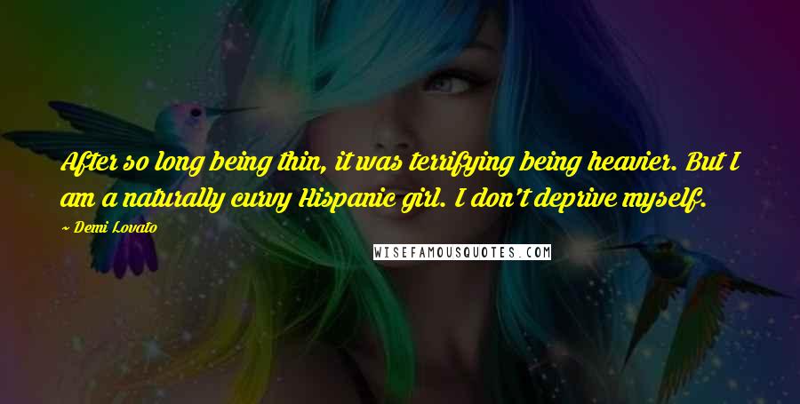 Demi Lovato Quotes: After so long being thin, it was terrifying being heavier. But I am a naturally curvy Hispanic girl. I don't deprive myself.