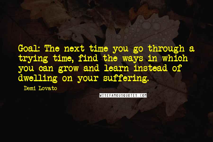 Demi Lovato Quotes: Goal: The next time you go through a trying time, find the ways in which you can grow and learn instead of dwelling on your suffering.