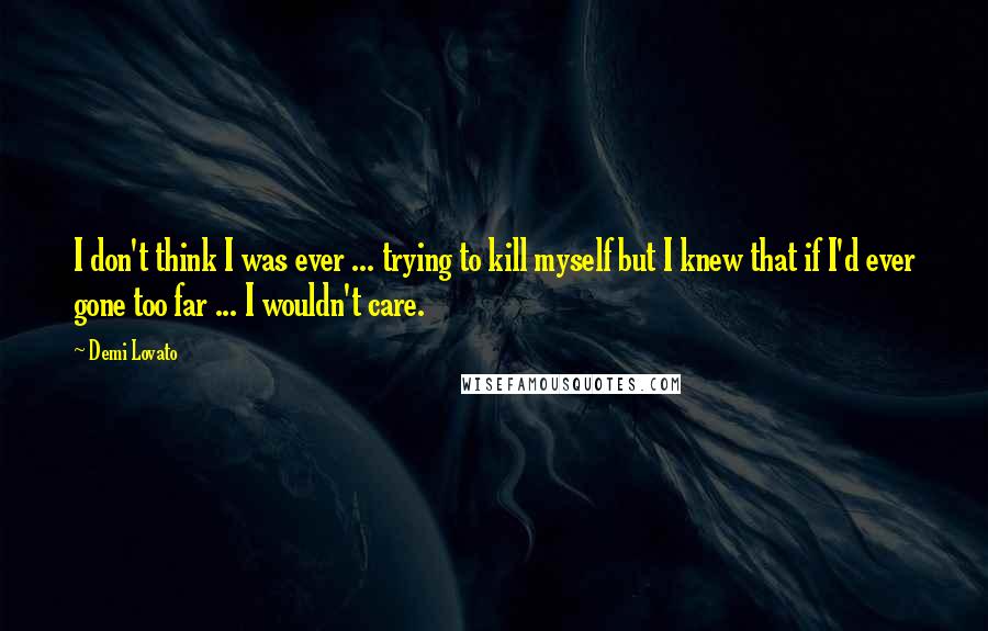 Demi Lovato Quotes: I don't think I was ever ... trying to kill myself but I knew that if I'd ever gone too far ... I wouldn't care.