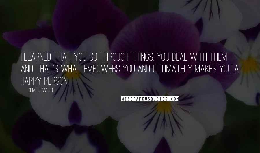 Demi Lovato Quotes: I learned that you go through things, you deal with them and that's what empowers you and ultimately makes you a happy person.